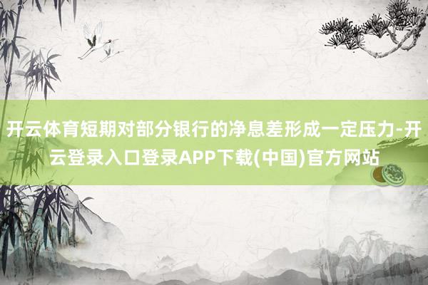 开云体育短期对部分银行的净息差形成一定压力-开云登录入口登录APP下载(中国)官方网站